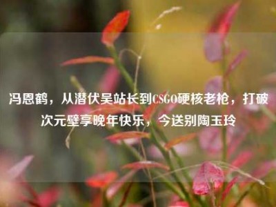 冯恩鹤，从潜伏吴站长到CSGO硬核老枪，打破次元壁享晚年快乐，今送别陶玉玲