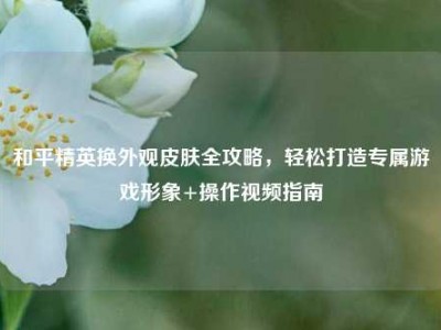 和平精英换外观皮肤全攻略，轻松打造专属游戏形象+操作视频指南