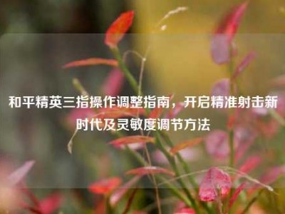 和平精英三指操作调整指南，开启精准射击新时代及灵敏度调节方法