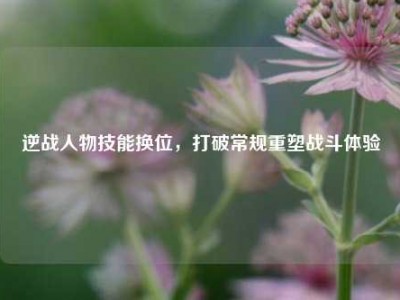 逆战人物技能换位，打破常规重塑战斗体验