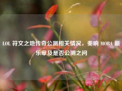 LOL 符文之地传奇公测相关情况，奏响 MOBA 新乐章及是否公测之问