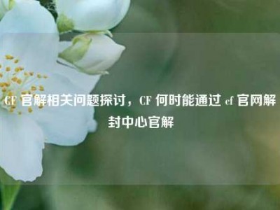 CF 官解相关问题探讨，CF 何时能通过 cf 官网解封中心官解
