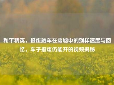 和平精英，报废跑车在废墟中的别样速度与回忆，车子报废仍能开的视频揭秘