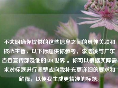 不太明确你提供的这些信息之间的具体关联和核心主旨，以下标题供你参考，李浩凌与广东省委宣传部及他的LOL世界 。你可以根据实际需求对标题进行调整或向我补充更详细的要求和解释，以便我生成更精准的标题。