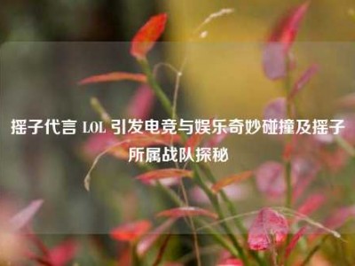 摇子代言 LOL 引发电竞与娱乐奇妙碰撞及摇子所属战队探秘