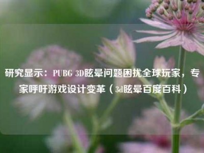 研究显示：PUBG 3D眩晕问题困扰全球玩家，专家呼吁游戏设计变革（3d眩晕百度百科）