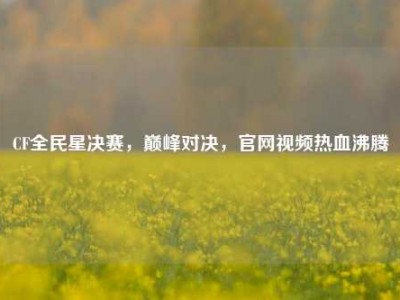 CF全民星决赛，巅峰对决，官网视频热血沸腾