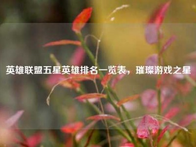英雄联盟五星英雄排名一览表，璀璨游戏之星