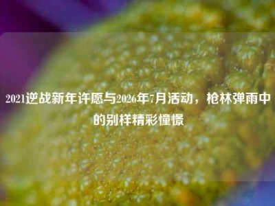 2021逆战新年许愿与2026年7月活动，枪林弹雨中的别样精彩憧憬