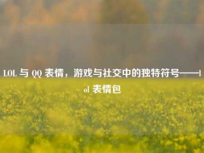 LOL 与 QQ 表情，游戏与社交中的独特符号——lol 表情包