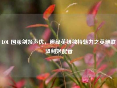 LOL 国服剑姬声优，演绎英雄独特魅力之英雄联盟剑姬配音