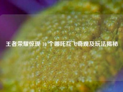 王者荣耀惊现 10 个哪吒互飞奇观及玩法揭秘