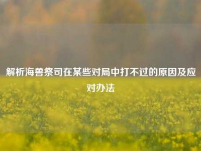 解析海兽祭司在某些对局中打不过的原因及应对办法