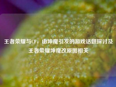 王者荣耀与CF，由坤魔引发的游戏话题探讨及王者荣耀坤魔改原图相关