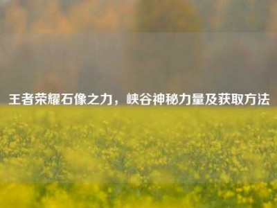 王者荣耀石像之力，峡谷神秘力量及获取方法