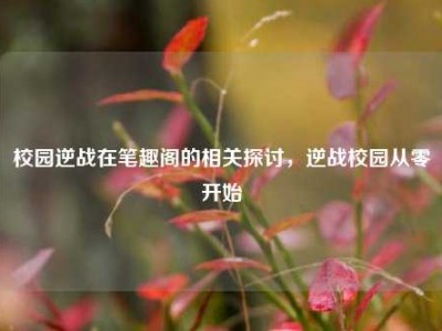 校园逆战在笔趣阁的相关探讨，逆战校园从零开始