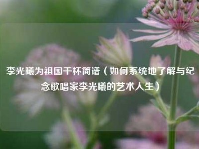 李光曦为祖国干杯简谱（如何系统地了解与纪念歌唱家李光曦的艺术人生）