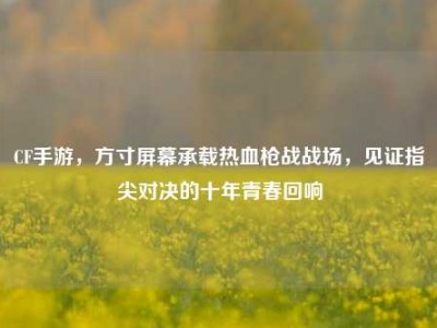 CF手游，方寸屏幕承载热血枪战战场，见证指尖对决的十年青春回响
