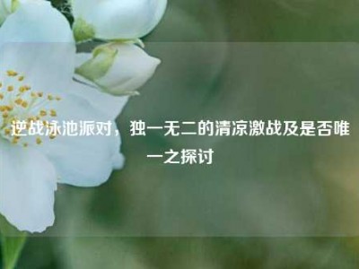 逆战泳池派对，独一无二的清凉激战及是否唯一之探讨