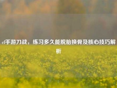 cf手游刀战，练习多久能脱胎换骨及核心技巧解析