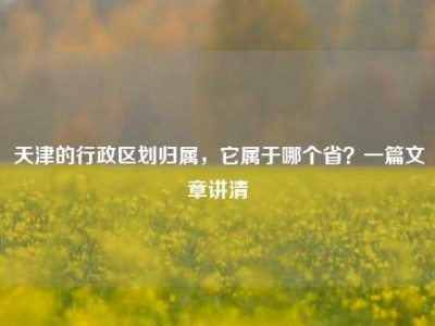 天津的行政区划归属，它属于哪个省？一篇文章讲清