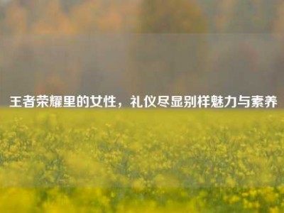 王者荣耀里的女性，礼仪尽显别样魅力与素养