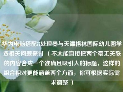 华为电脑搭配i7处理器与天津格林国际幼儿园学费相关问题探讨 （不太能直接把两个毫无关联的内容合成一个准确且吸引人的标题，这样的组合相对更能涵盖两个方面，你可根据实际需求调整 ）