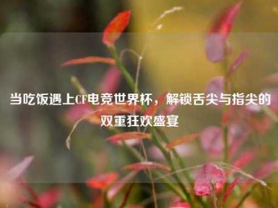 当吃饭遇上CF电竞世界杯，解锁舌尖与指尖的双重狂欢盛宴