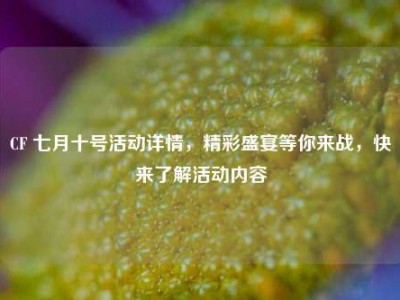 CF 七月十号活动详情，精彩盛宴等你来战，快来了解活动内容