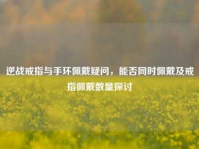 逆战戒指与手环佩戴疑问，能否同时佩戴及戒指佩戴数量探讨