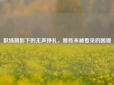 职场阴影下的无声挣扎，那些未被看见的困境