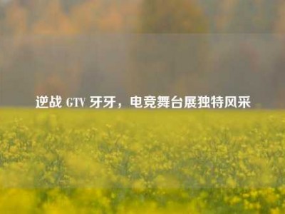 逆战 GTV 牙牙，电竞舞台展独特风采
