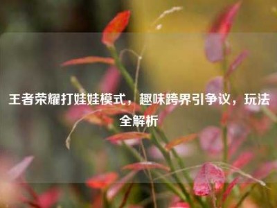 王者荣耀打娃娃模式，趣味跨界引争议，玩法全解析