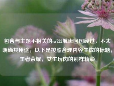 包含与主题不相关的ca722航班回国经过，不太明确其用途，以下是按照合理内容生成的标题，王者荣耀，女生玩肉的别样精彩