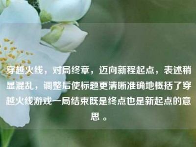 穿越火线，对局终章，迈向新程起点，表述稍显混乱，调整后使标题更清晰准确地概括了穿越火线游戏一局结束既是终点也是新起点的意思 。