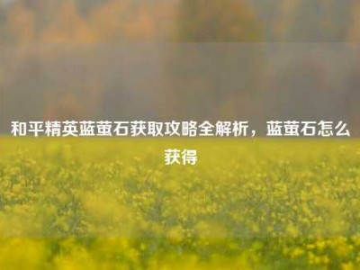 和平精英蓝萤石获取攻略全解析，蓝萤石怎么获得