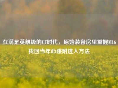 在满是英雄级的CF时代，原始装备房里重握M16找回当年心跳附进入方法