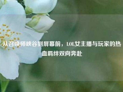 从召唤师峡谷到屏幕前，LOL女主播与玩家的热血羁绊双向奔赴