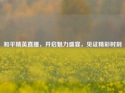 和平精英直播，开启魅力盛宴，见证精彩时刻