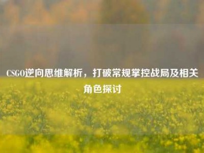 CSGO逆向思维解析，打破常规掌控战局及相关角色探讨