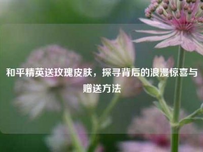 和平精英送玫瑰皮肤，探寻背后的浪漫惊喜与赠送方法