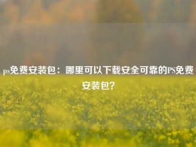 ps免费安装包：哪里可以下载安全可靠的PS免费安装包？