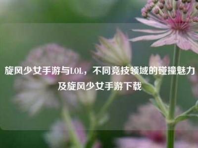 旋风少女手游与LOL，不同竞技领域的碰撞魅力及旋风少女手游下载