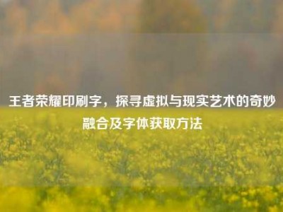 王者荣耀印刷字，探寻虚拟与现实艺术的奇妙融合及字体获取方法