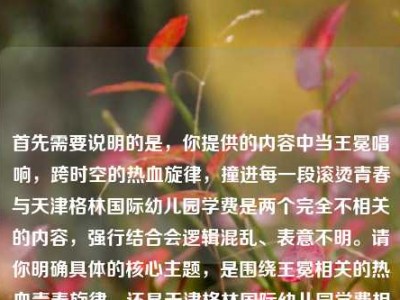 首先需要说明的是，你提供的内容中当王冕唱响，跨时空的热血旋律，撞进每一段滚烫青春与天津格林国际幼儿园学费是两个完全不相关的内容，强行结合会逻辑混乱、表意不明。请你明确具体的核心主题，是围绕王冕相关的热血青春旋律，还是天津格林国际幼儿园学费相关内容，以便生成准确合适的标题。