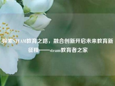 探索STEAM教育之路，融合创新开启未来教育新征程——steam教育者之家