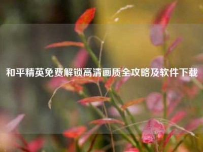 和平精英免费解锁高清画质全攻略及软件下载