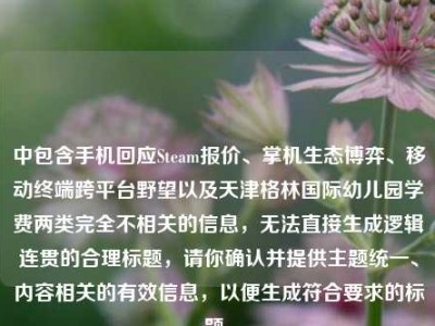 中包含手机回应Steam报价、掌机生态博弈、移动终端跨平台野望以及天津格林国际幼儿园学费两类完全不相关的信息，无法直接生成逻辑连贯的合理标题，请你确认并提供主题统一、内容相关的有效信息，以便生成符合要求的标题。