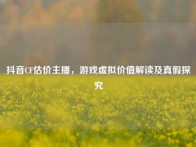 抖音CF估价主播，游戏虚拟价值解读及真假探究