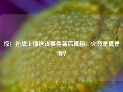 惊！逆战主播送钱事件背后真相，究竟是真是假？